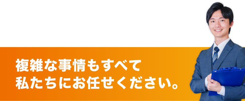 複雑な事情もすべて
私たちにお任せください。