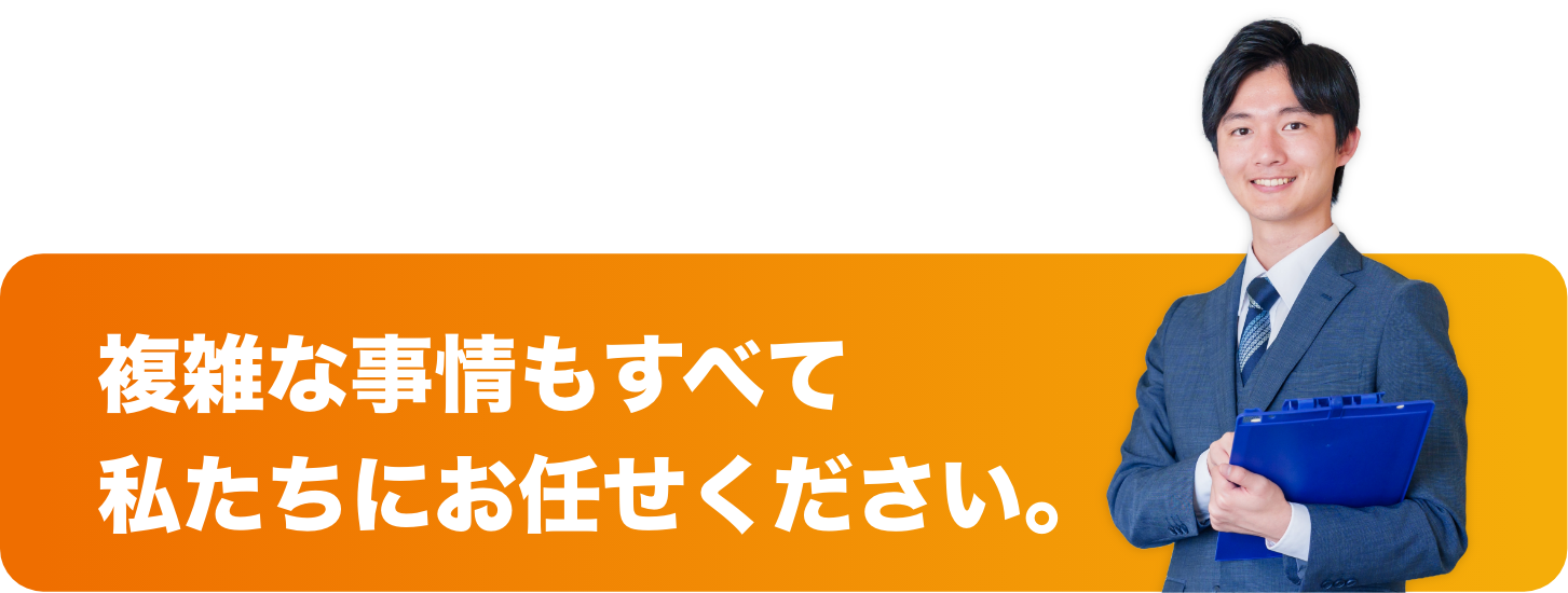 複雑な事情もすべて
私たちにお任せください。