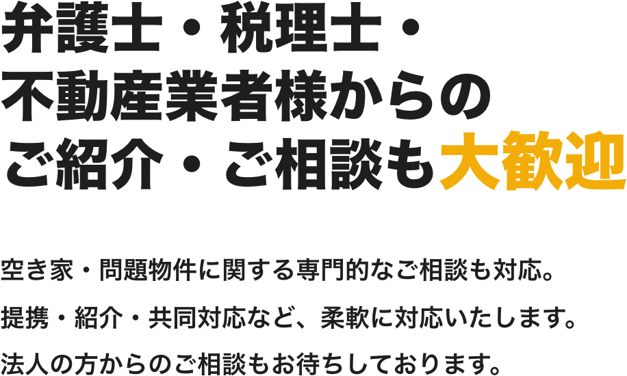 弁護士・税理士・
不動産業者様からの
ご紹介・ご相談も大歓迎
空き家・問題物件に関する専門的なご相談も対応。
提携・紹介・共同対応など、柔軟に対応いたします。
法人の方からのご相談もお待ちしております。