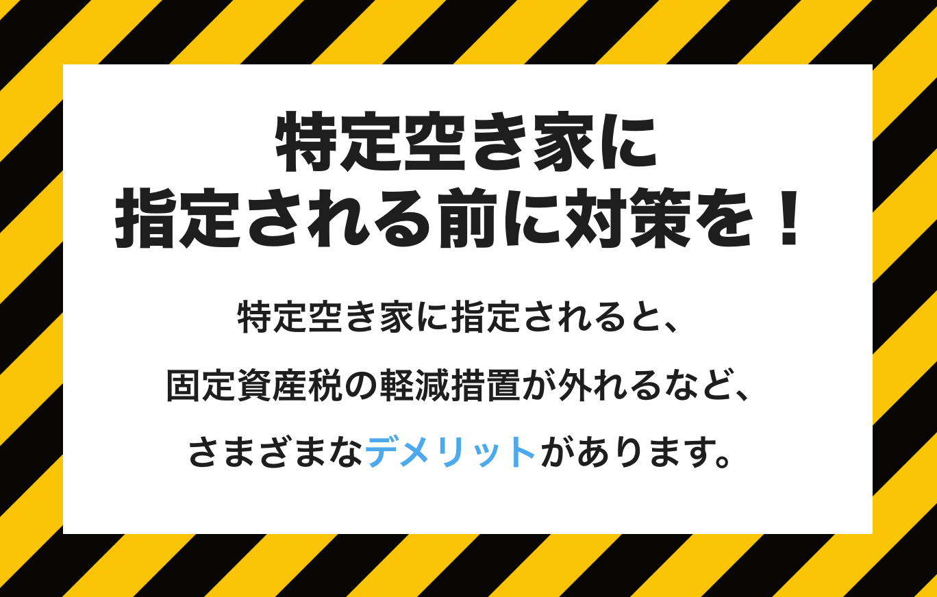 特定空き家に指定される前に対策を!
特定空き家に指定されると、固定資産税の軽減措置が外れるなど、
さまざまなデメリットがあります。