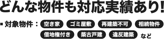 どんな物件も対応実績あり!
■対象物件:空き家
ゴミ屋敷
再建築不回
J
相続物件
借地権付き
築古戸建
違反建築
など